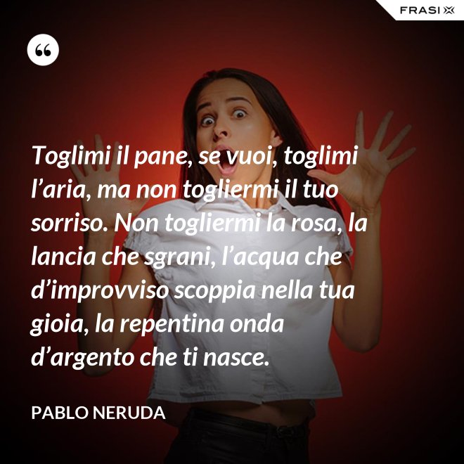 Toglimi il pane, se vuoi, toglimi l’aria, ma non togliermi il tuo sorriso. Non togliermi la rosa, la lancia che sgrani, l’acqua che d’improvviso scoppia nella tua gioia, la repentina onda d’argento che ti nasce. - Pablo Neruda