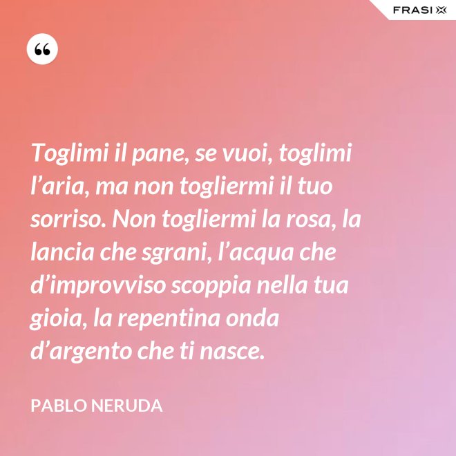 Toglimi il pane, se vuoi, toglimi l’aria, ma non togliermi il tuo sorriso. Non togliermi la rosa, la lancia che sgrani, l’acqua che d’improvviso scoppia nella tua gioia, la repentina onda d’argento che ti nasce. - Pablo Neruda