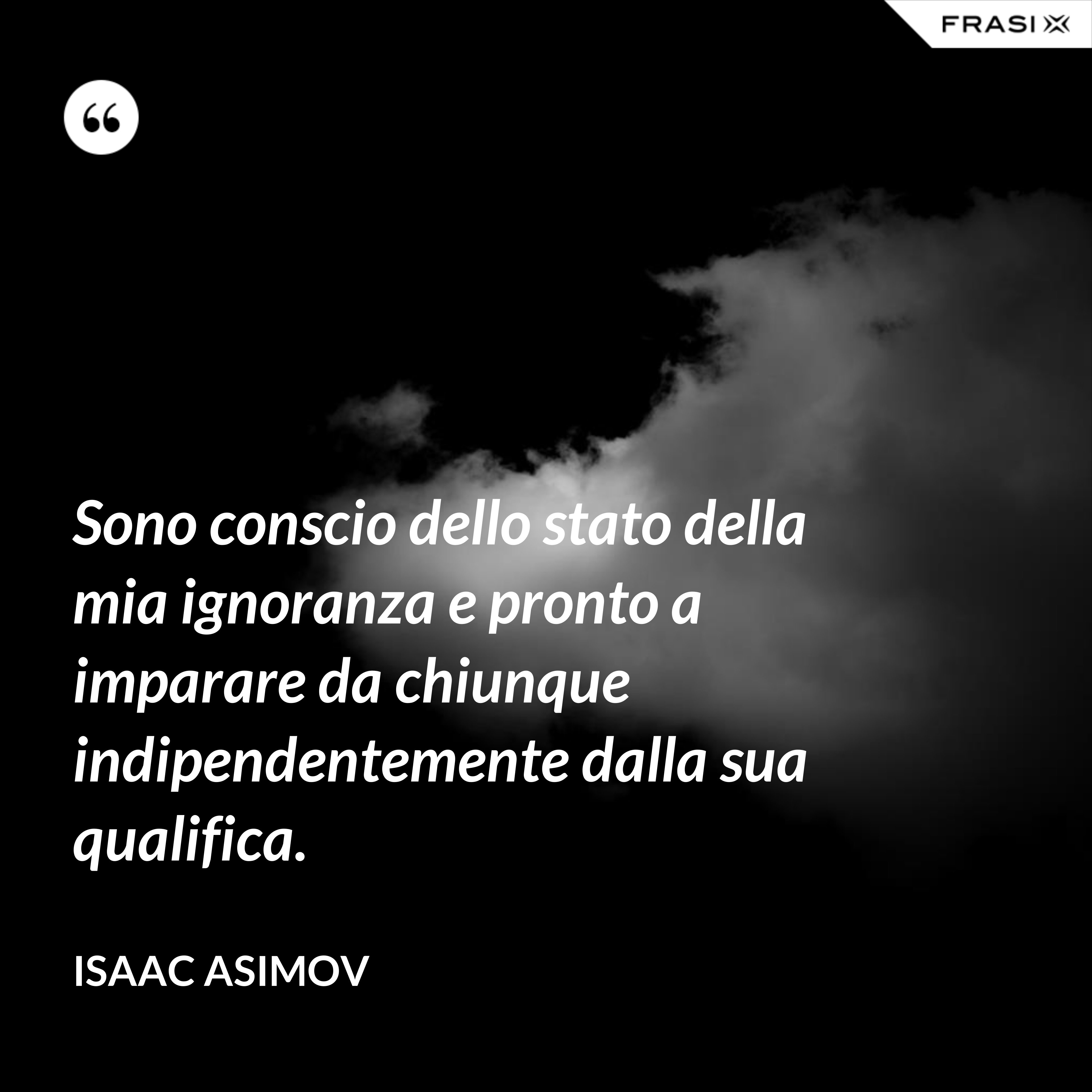 Sono conscio dello stato della mia ignoranza e pronto a imparare da chiunque indipendentemente dalla sua qualifica. - Isaac Asimov