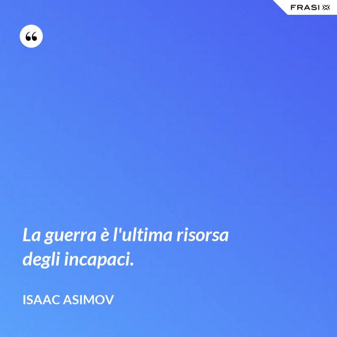 La guerra è l'ultima risorsa degli incapaci. - Isaac Asimov