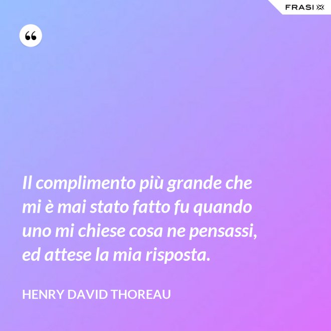 Il complimento più grande che mi è mai stato fatto fu quando uno mi chiese cosa ne pensassi, ed attese la mia risposta. - Henry David Thoreau