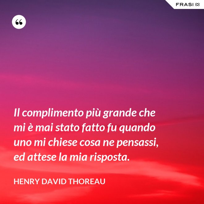 Il complimento più grande che mi è mai stato fatto fu quando uno mi chiese cosa ne pensassi, ed attese la mia risposta. - Henry David Thoreau
