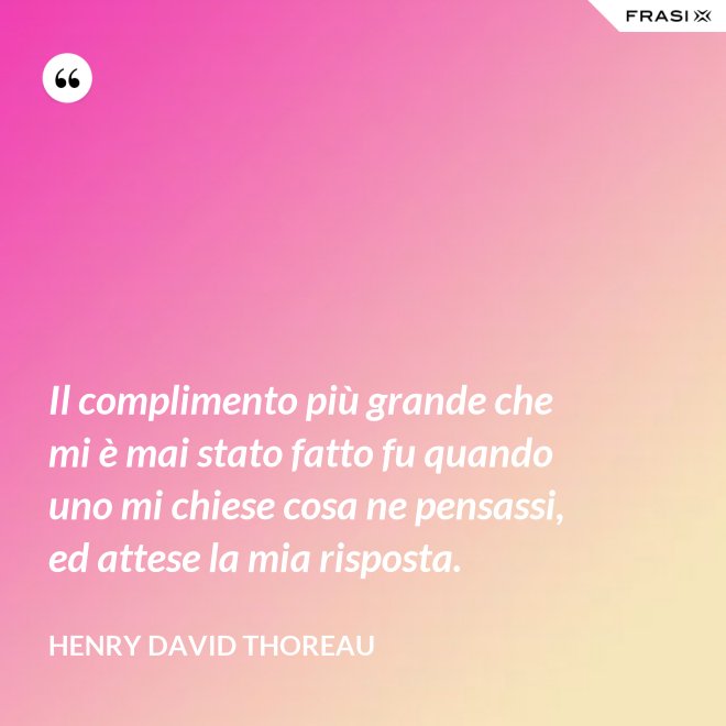 Il complimento più grande che mi è mai stato fatto fu quando uno mi chiese cosa ne pensassi, ed attese la mia risposta. - Henry David Thoreau
