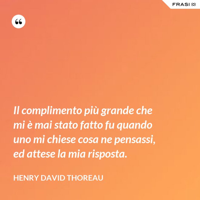 Il complimento più grande che mi è mai stato fatto fu quando uno mi chiese cosa ne pensassi, ed attese la mia risposta. - Henry David Thoreau