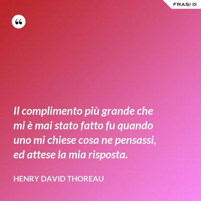 Il complimento più grande che mi è mai stato fatto fu quando uno mi chiese cosa ne pensassi, ed attese la mia risposta. - Henry David Thoreau