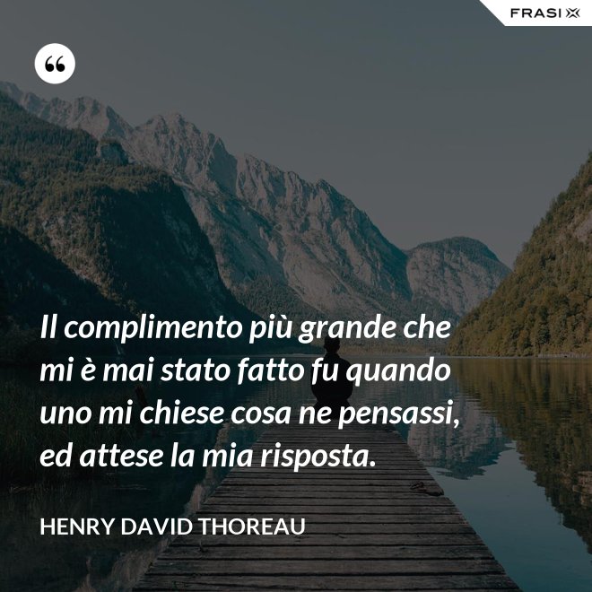 Il complimento più grande che mi è mai stato fatto fu quando uno mi chiese cosa ne pensassi, ed attese la mia risposta. - Henry David Thoreau