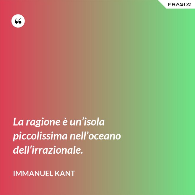 La ragione è un’isola piccolissima nell’oceano dell’irrazionale. - Immanuel Kant