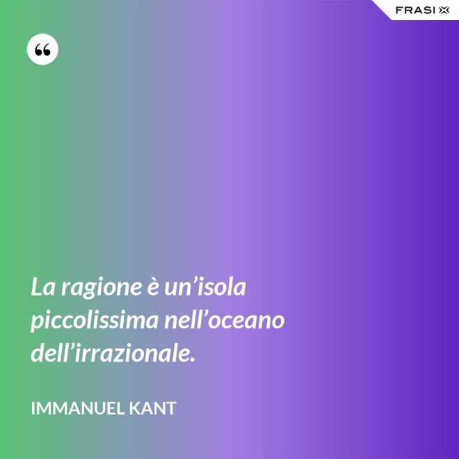 La ragione è un’isola piccolissima nell’oceano dell’irrazionale. - Immanuel Kant