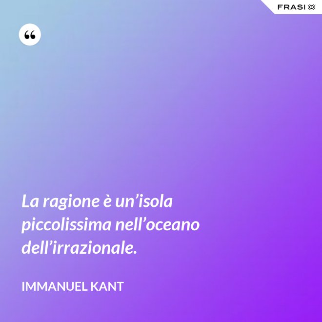 La ragione è un’isola piccolissima nell’oceano dell’irrazionale. - Immanuel Kant