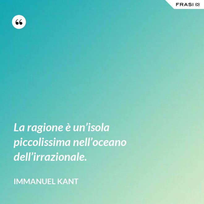 La ragione è un’isola piccolissima nell’oceano dell’irrazionale. - Immanuel Kant