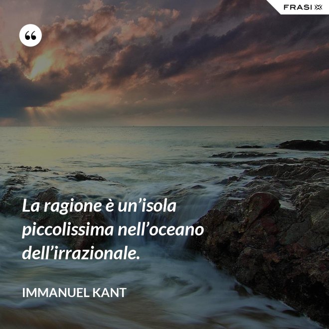 La ragione è un’isola piccolissima nell’oceano dell’irrazionale. - Immanuel Kant