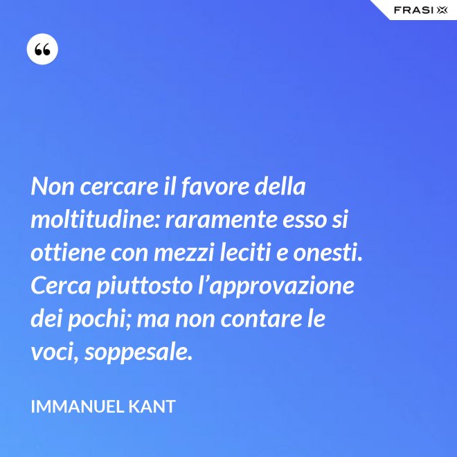 Non cercare il favore della moltitudine: raramente esso si ottiene con mezzi leciti e onesti. Cerca piuttosto l’approvazione dei pochi; ma non contare le voci, soppesale. - Immanuel Kant