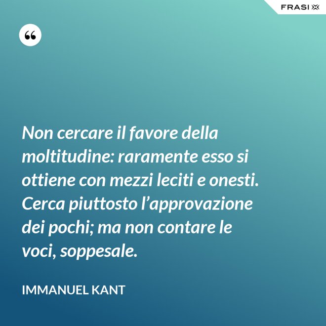 Non cercare il favore della moltitudine: raramente esso si ottiene con mezzi leciti e onesti. Cerca piuttosto l’approvazione dei pochi; ma non contare le voci, soppesale. - Immanuel Kant