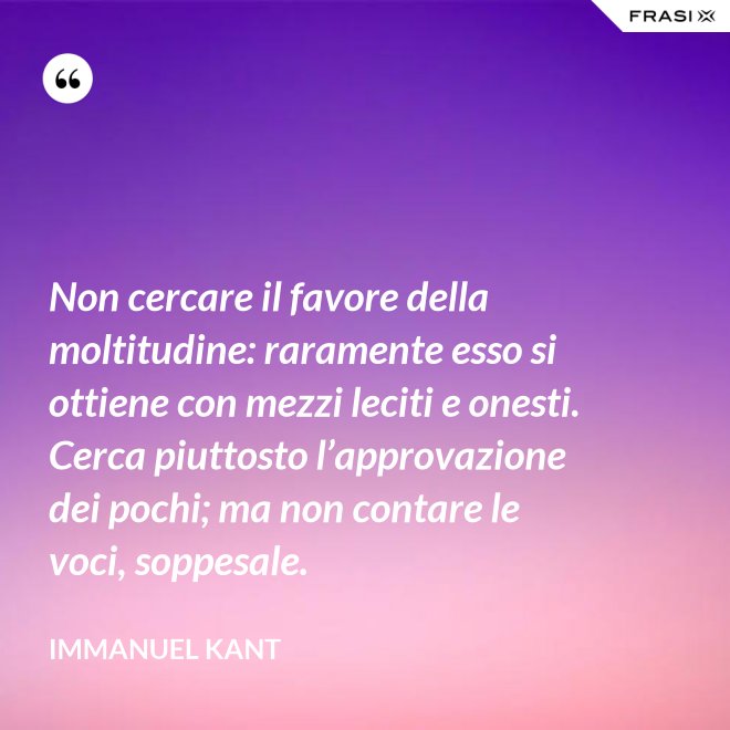 Non cercare il favore della moltitudine: raramente esso si ottiene con mezzi leciti e onesti. Cerca piuttosto l’approvazione dei pochi; ma non contare le voci, soppesale. - Immanuel Kant
