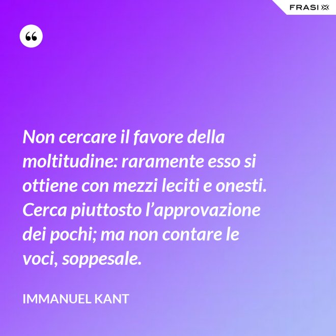 Non cercare il favore della moltitudine: raramente esso si ottiene con mezzi leciti e onesti. Cerca piuttosto l’approvazione dei pochi; ma non contare le voci, soppesale. - Immanuel Kant
