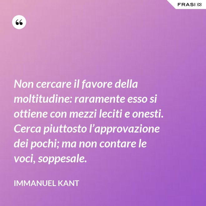Non cercare il favore della moltitudine: raramente esso si ottiene con mezzi leciti e onesti. Cerca piuttosto l’approvazione dei pochi; ma non contare le voci, soppesale. - Immanuel Kant