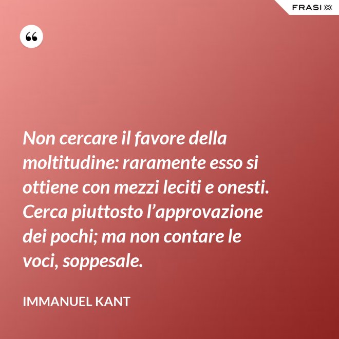 Non cercare il favore della moltitudine: raramente esso si ottiene con mezzi leciti e onesti. Cerca piuttosto l’approvazione dei pochi; ma non contare le voci, soppesale. - Immanuel Kant