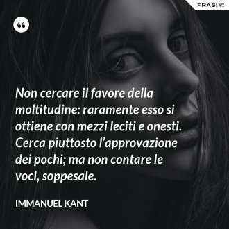 Non cercare il favore della moltitudine: raramente esso si ottiene con mezzi leciti e onesti. Cerca piuttosto l’approvazione dei pochi; ma non contare le voci, soppesale. - Immanuel Kant