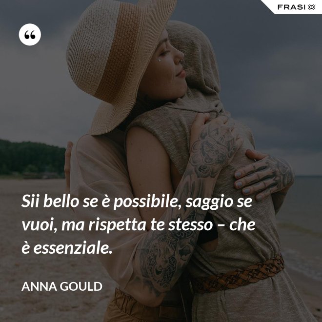 Sii bello se è possibile, saggio se vuoi, ma rispetta te stesso – che è essenziale. - Anna Gould