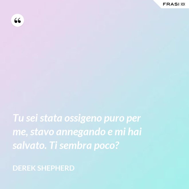 Tu sei stata ossigeno puro per me, stavo annegando e mi hai salvato. Ti sembra poco? - Derek Shepherd