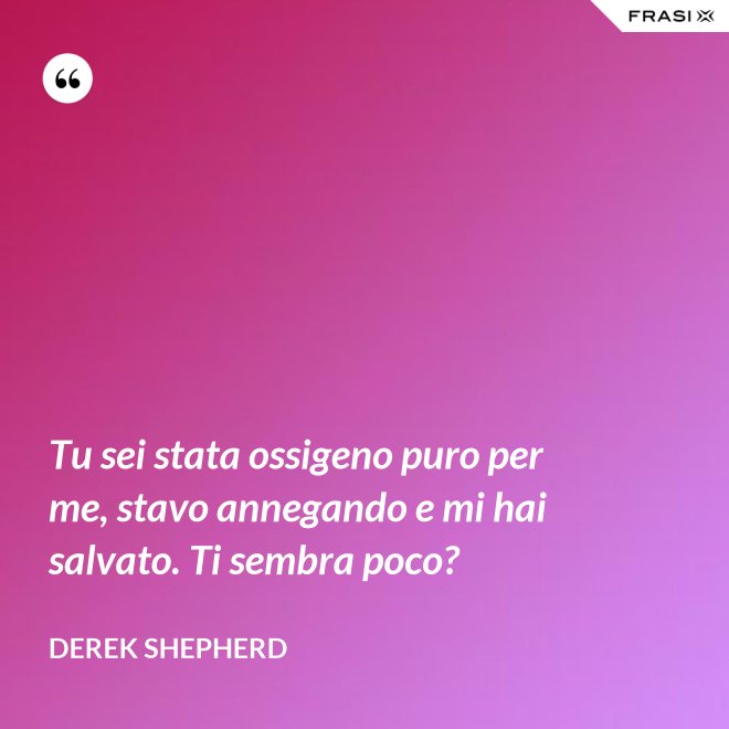 Tu sei stata ossigeno puro per me, stavo annegando e mi hai salvato. Ti sembra poco? - Derek Shepherd