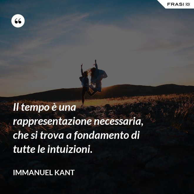 Il tempo è una rappresentazione necessaria, che si trova a fondamento di tutte le intuizioni. - Immanuel Kant