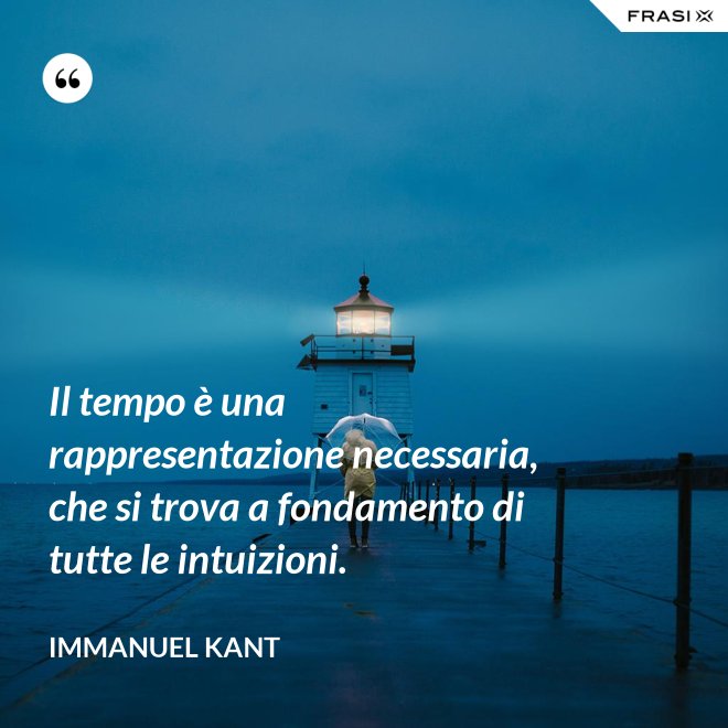 Il tempo è una rappresentazione necessaria, che si trova a fondamento di tutte le intuizioni. - Immanuel Kant