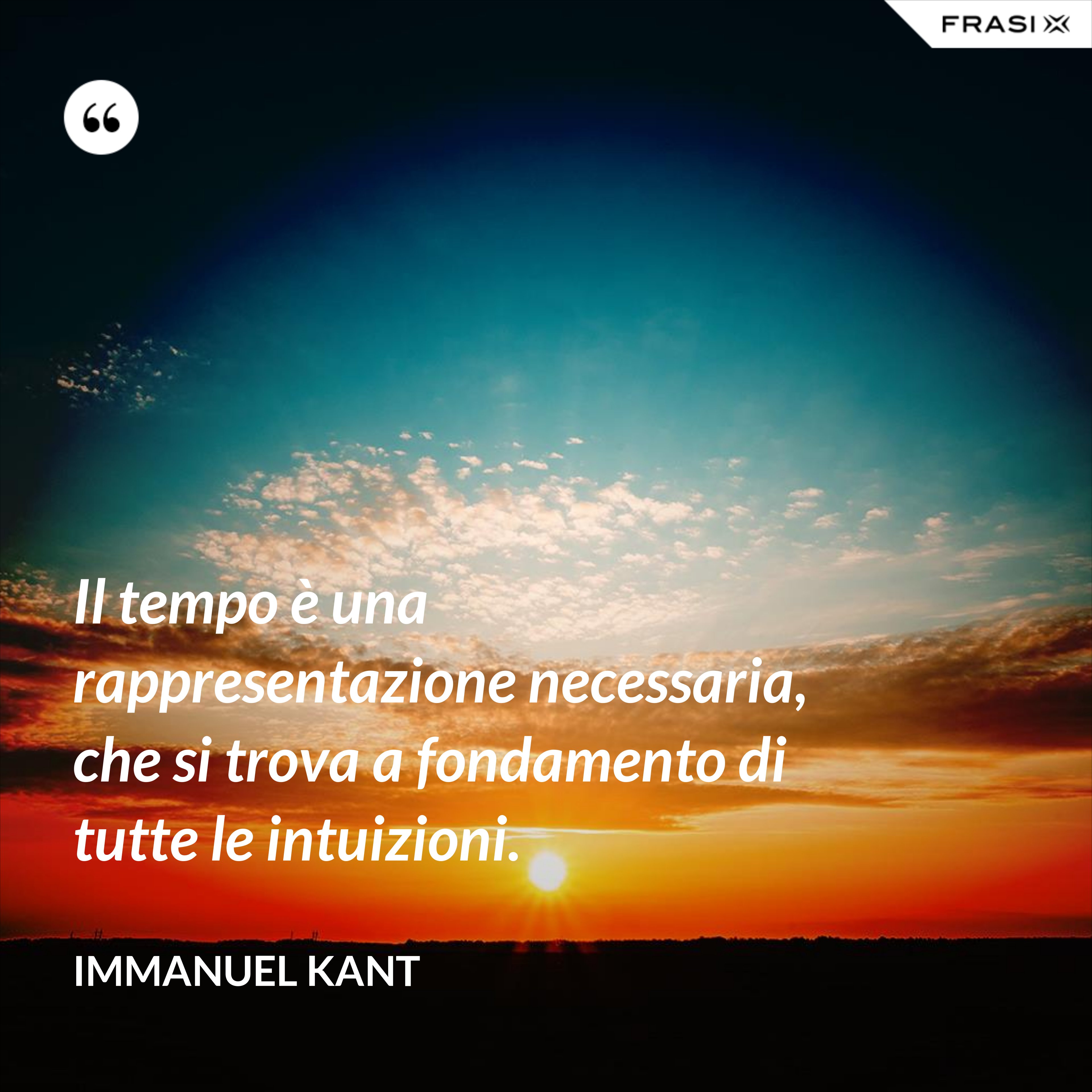 Il tempo è una rappresentazione necessaria, che si trova a fondamento di tutte le intuizioni. - Immanuel Kant