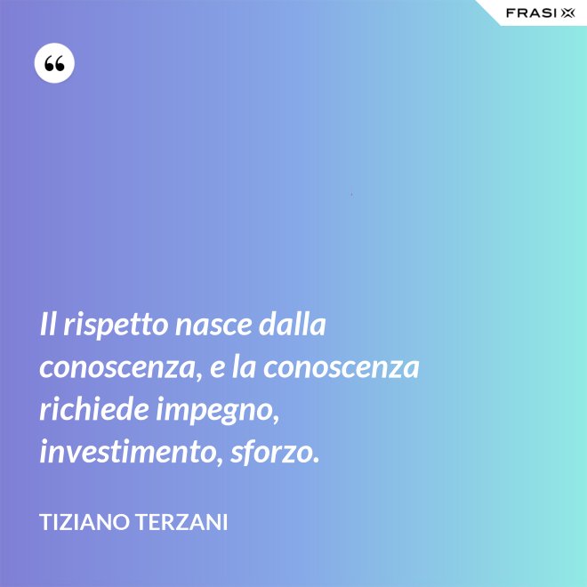Il rispetto nasce dalla conoscenza, e la conoscenza richiede impegno, investimento, sforzo. - Tiziano Terzani