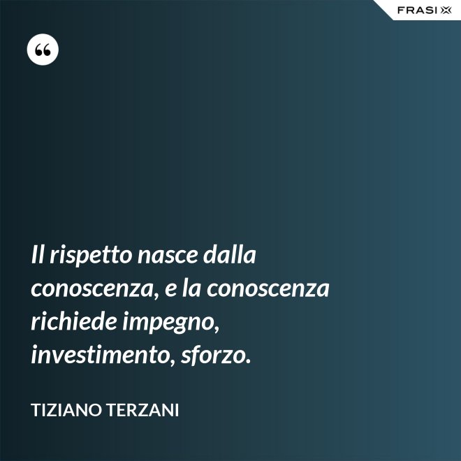Il rispetto nasce dalla conoscenza, e la conoscenza richiede impegno, investimento, sforzo. - Tiziano Terzani