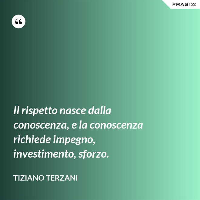 Il rispetto nasce dalla conoscenza, e la conoscenza richiede impegno, investimento, sforzo. - Tiziano Terzani