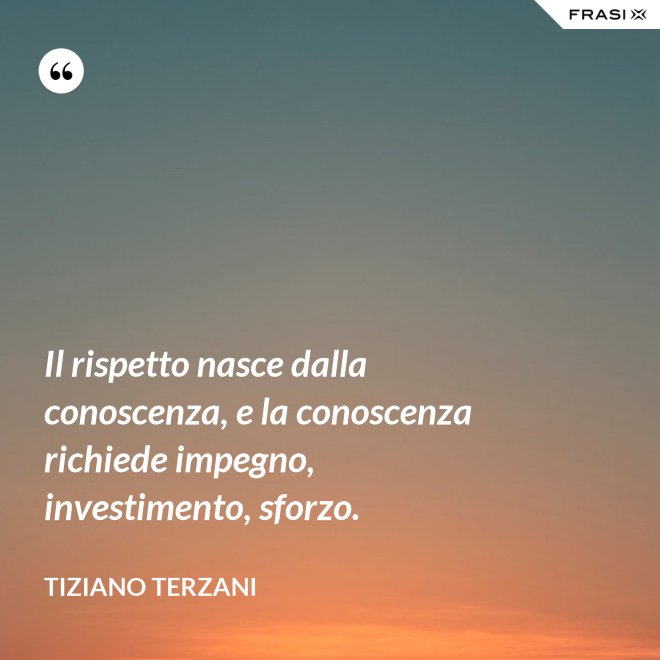Il rispetto nasce dalla conoscenza, e la conoscenza richiede impegno, investimento, sforzo. - Tiziano Terzani