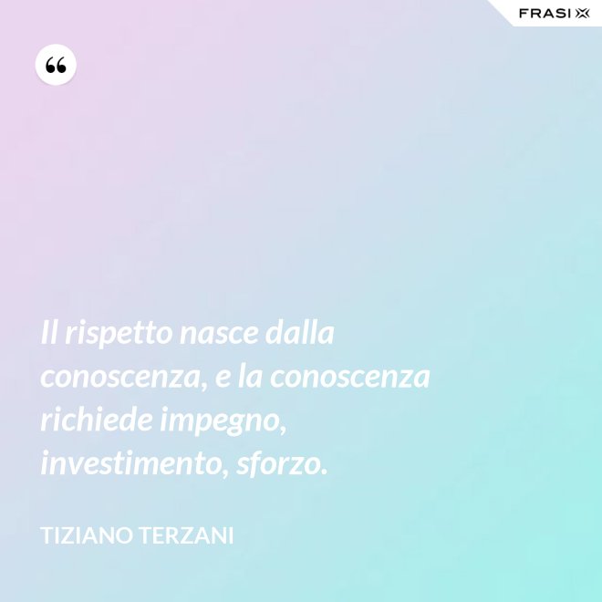 Il rispetto nasce dalla conoscenza, e la conoscenza richiede impegno, investimento, sforzo. - Tiziano Terzani