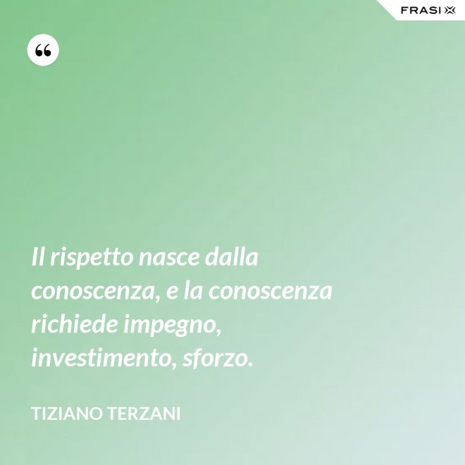 Il rispetto nasce dalla conoscenza, e la conoscenza richiede impegno, investimento, sforzo. - Tiziano Terzani