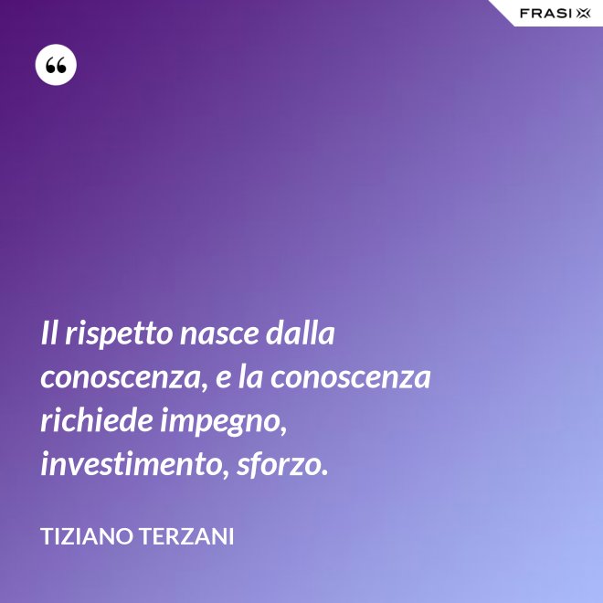 Il rispetto nasce dalla conoscenza, e la conoscenza richiede impegno, investimento, sforzo. - Tiziano Terzani