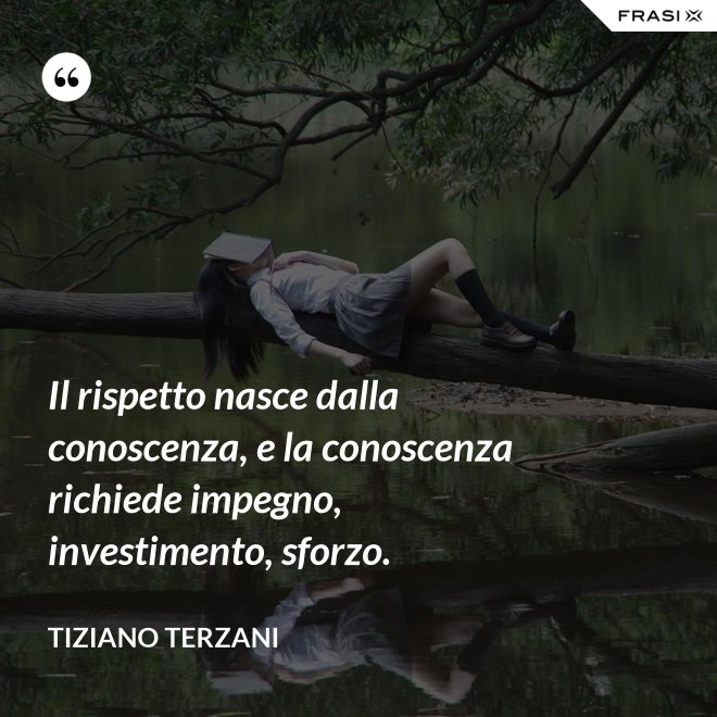 Il rispetto nasce dalla conoscenza, e la conoscenza richiede impegno, investimento, sforzo. - Tiziano Terzani
