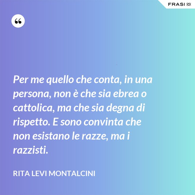 Per me quello che conta, in una persona, non è che sia ebrea o cattolica, ma che sia degna di rispetto. E sono convinta che non esistano le razze, ma i razzisti. - Rita Levi Montalcini