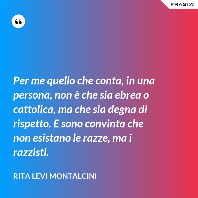 Per me quello che conta, in una persona, non è che sia ebrea o cattolica, ma che sia degna di rispetto. E sono convinta che non esistano le razze, ma i razzisti. - Rita Levi Montalcini