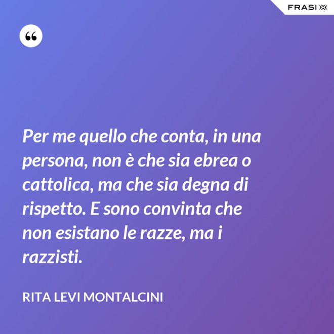 Per me quello che conta, in una persona, non è che sia ebrea o cattolica, ma che sia degna di rispetto. E sono convinta che non esistano le razze, ma i razzisti. - Rita Levi Montalcini