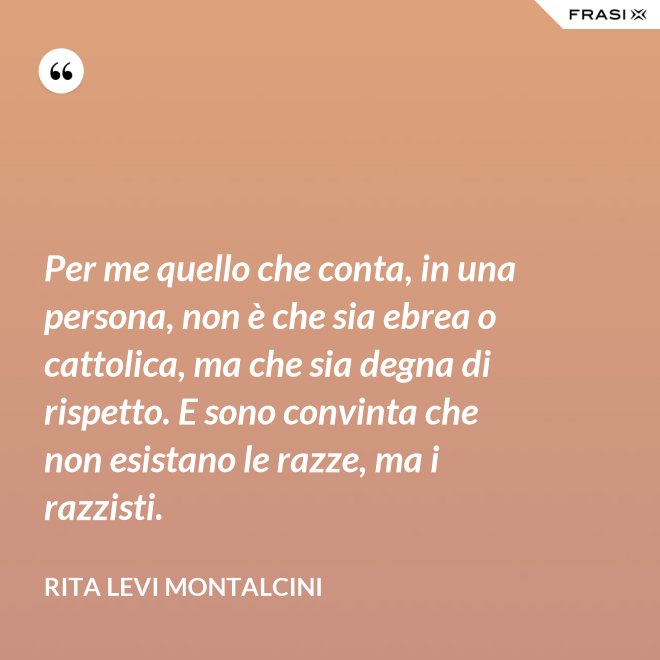 Per me quello che conta, in una persona, non è che sia ebrea o cattolica, ma che sia degna di rispetto. E sono convinta che non esistano le razze, ma i razzisti. - Rita Levi Montalcini
