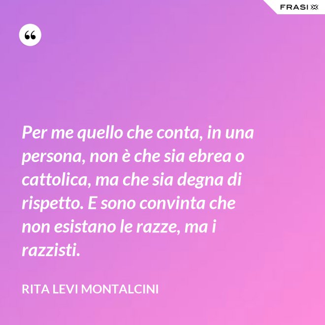 Per me quello che conta, in una persona, non è che sia ebrea o cattolica, ma che sia degna di rispetto. E sono convinta che non esistano le razze, ma i razzisti. - Rita Levi Montalcini