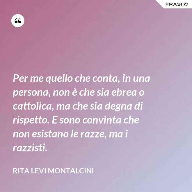 Per me quello che conta, in una persona, non è che sia ebrea o cattolica, ma che sia degna di rispetto. E sono convinta che non esistano le razze, ma i razzisti. - Rita Levi Montalcini