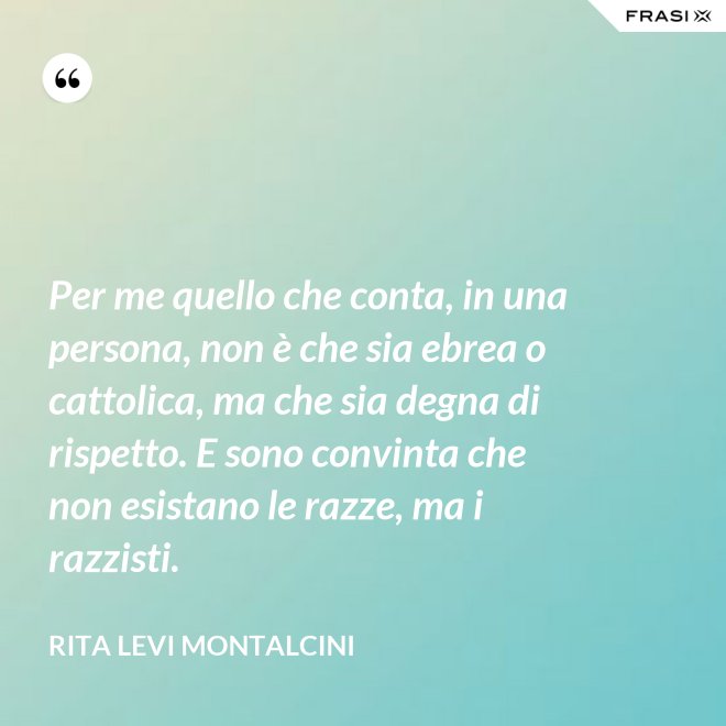 Per me quello che conta, in una persona, non è che sia ebrea o cattolica, ma che sia degna di rispetto. E sono convinta che non esistano le razze, ma i razzisti. - Rita Levi Montalcini