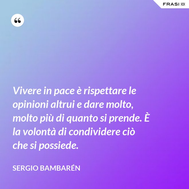 Vivere in pace è rispettare le opinioni altrui e dare molto, molto più di quanto si prende. È la volontà di condividere ciò che si possiede. - Sergio Bambarén