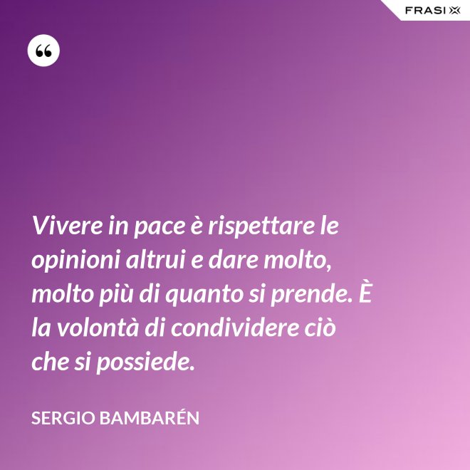 Vivere in pace è rispettare le opinioni altrui e dare molto, molto più di quanto si prende. È la volontà di condividere ciò che si possiede. - Sergio Bambarén