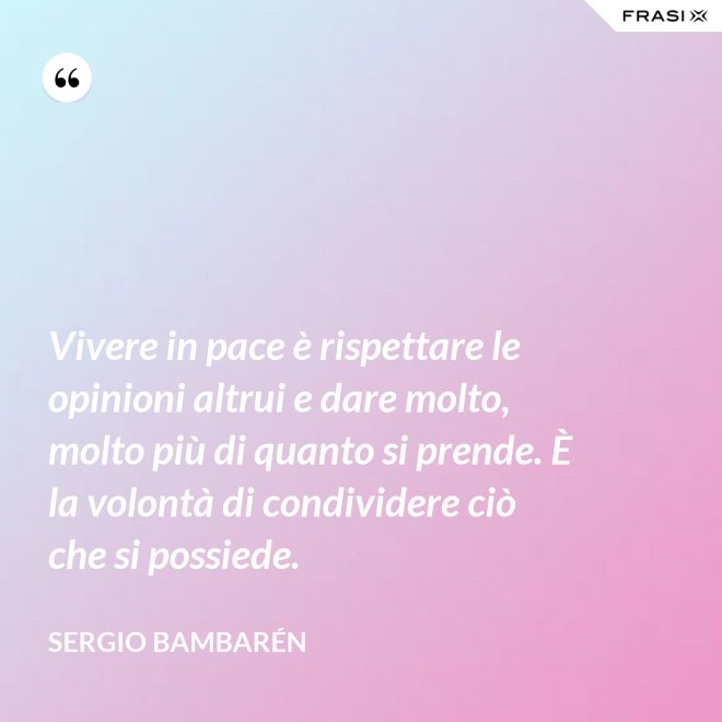 Vivere in pace è rispettare le opinioni altrui e dare molto, molto più di quanto si prende. È la volontà di condividere ciò che si possiede. - Sergio Bambarén