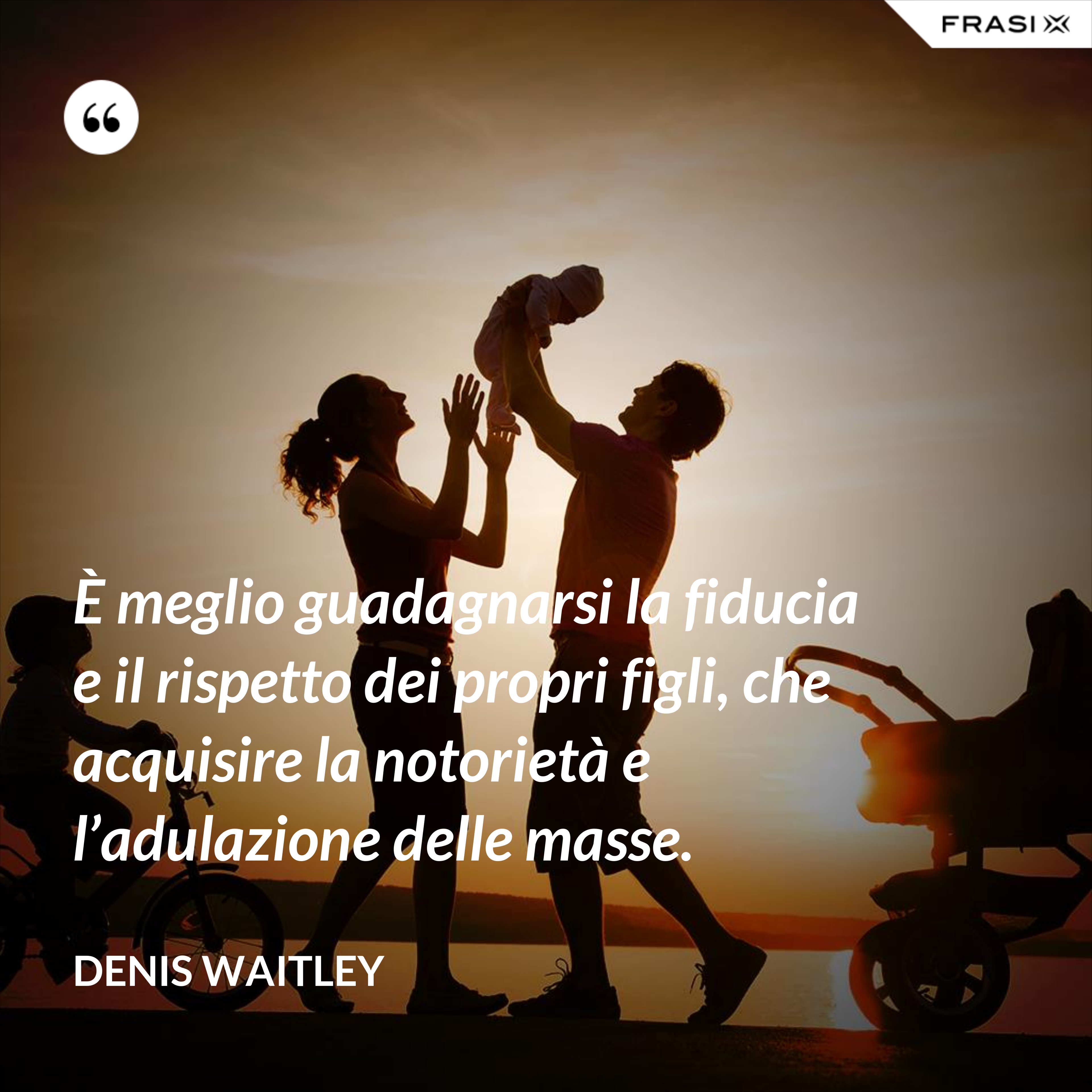 È meglio guadagnarsi la fiducia e il rispetto dei propri figli, che acquisire la notorietà e l’adulazione delle masse. - Denis Waitley