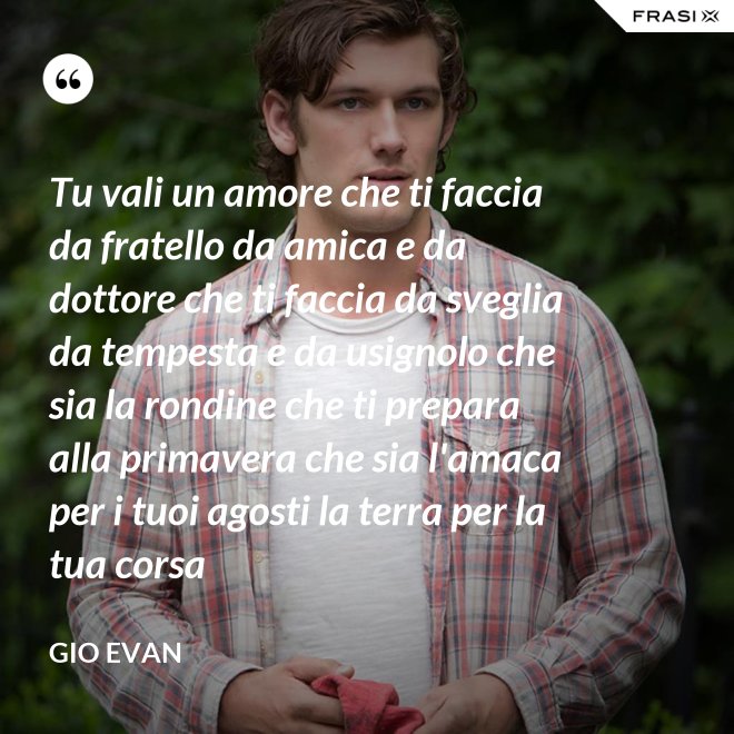 Tu vali un amore che ti faccia da fratello da amica e da dottore che ti faccia da sveglia da tempesta e da usignolo che sia la rondine che ti prepara alla primavera che sia l'amaca per i tuoi agosti la terra per la tua corsa - Gio Evan