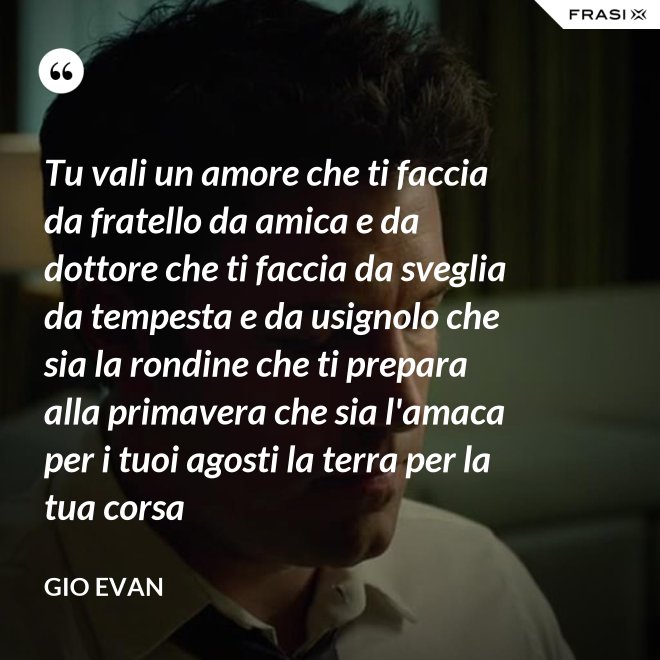 Tu vali un amore che ti faccia da fratello da amica e da dottore che ti faccia da sveglia da tempesta e da usignolo che sia la rondine che ti prepara alla primavera che sia l'amaca per i tuoi agosti la terra per la tua corsa - Gio Evan