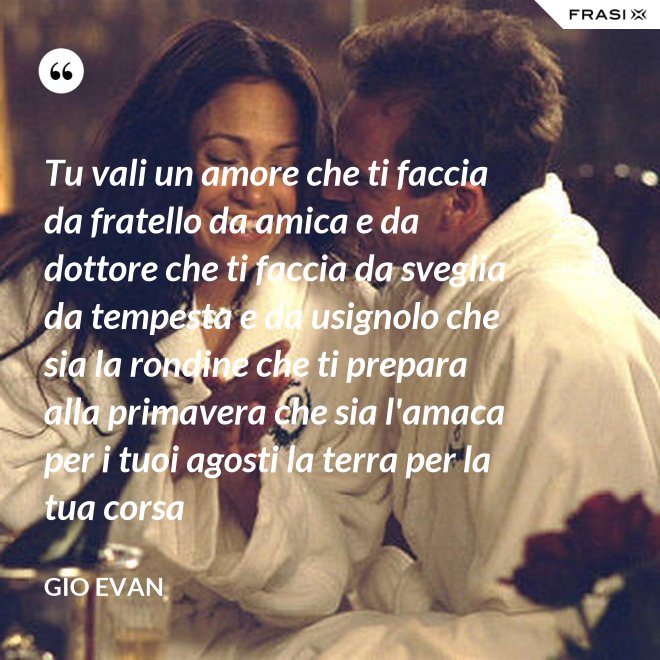Tu vali un amore che ti faccia da fratello da amica e da dottore che ti faccia da sveglia da tempesta e da usignolo che sia la rondine che ti prepara alla primavera che sia l'amaca per i tuoi agosti la terra per la tua corsa - Gio Evan